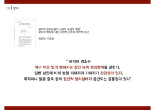 02 정의
“ 묻지마 범죄는
아무 이유 없이 행해지는 살인 등의 범죄행위를 말한다.
일반 살인에 비해 범행 피해자와 가해자가 상관성이 없다.
폭력이나 알콜 중독 등의 정신적 병리상태가 동반되는 공통점이 있다”
묻지마 범죄담론의 사회적 구성과 영향:
묻지마 범죄에 대한 비판적 검토와 대안적 접근
정연대, 이윤호
 