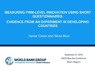 MEASURING FIRM-LEVEL INNOVATION USING SHORT
QUESTIONNAIRES.
EVIDENCE FROM AN EXPERIMENT IN DEVELOPING
COUNTRIES
Xavier Cirera and Silvia Muzi
September 21, 2016
OECD Blue Sky Conference
Ghent, Belgium
 
