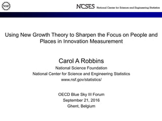 Using New Growth Theory to Sharpen the Focus on People and
Places in Innovation Measurement
Carol A Robbins
National Science Foundation
National Center for Science and Engineering Statistics
www.nsf.gov/statistics/
OECD Blue Sky III Forum
September 21, 2016
Ghent, Belgium
 