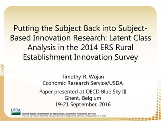 The views expressed are those of the author(s) and should not be attributed to the Economic Research Service or USDA.
Putting the Subject Back into Subject-
Based Innovation Research: Latent Class
Analysis in the 2014 ERS Rural
Establishment Innovation Survey
Timothy R. Wojan
Economic Research Service/USDA
Paper presented at OECD Blue Sky III
Ghent, Belgium
19-21 September, 2016
 