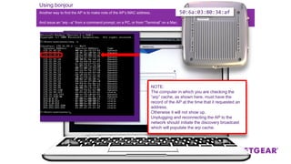 Another way to find the AP is to make note of the AP’s MAC address.
Using bonjour
And issue an “arp –a” from a command prompt, on a PC, or from “Terminal” on a Mac.
NOTE:
The computer in which you are checking the
“arp” cache, as shown here, must have the
record of the AP at the time that it requested an
address.
Otherwise it will not show up.
Unplugging and reconnecting the AP to the
network should initiate the discovery broadcast
which will populate the arp cache.
50:6a:03:80:34:af
 
