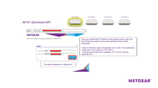 AP #1 (Dominant AP)
172.31.99.8
Once you identify the IP address of the access points, login into
the AP that you want to use as the dominant device of the
Ensemble.
I have 4 APs that I wish to Ensemble on my LAN. Their addresses
range from 172.31.99.8 to 172.31.99.11.
I choose the AP with the IP address 172.31.99.8 to be the
dominant AP..
The default password is “password.”
172.31.99.8 172.31.99.9 172.31.99.10 172.31.99.11
 