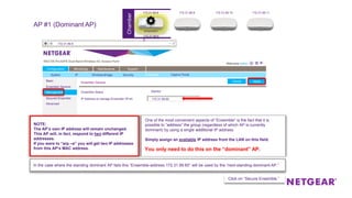 Chamber
Basic
Ensemble General
Management
Secured Ensemble
Advanced
Configuration
Basic
Monitoring Maintenance Support
System IP Wireless Bridge Security Ensemble
Ensemble General
ApplyCancel
Management
Secured Ensemble
Captive Portal
Started
Ensemble General
IP Address to manage Ensemble (IPv4)
ApplyCancel
Ensemble Status
172.31.99.60
Advanced
172.31.99.8
AP #1 (Dominant AP)
One of the most convenient aspects of “Ensemble” is the fact that it is
possible to “address” the group (regardless of which AP is currently
dominant) by using a single additional IP address.
Simply assign an available IP address from the LAN on this field.
You only need to do this on the “dominant” AP.
Click on “Secure Ensemble.”
NOTE:
The AP’s own IP address will remain unchanged.
This AP will, in fact, respond to two different IP
addresses.
If you were to “arp –a” you will get two IP addresses
from this AP’s MAC address.
172.31.99.8 172.31.99.9 172.31.99.10 172.31.99.11
172.31.99.6
0
In the case where the standing dominant AP fails this “Ensemble-address 172.31.99.60” will be used by the “next-standing-dominant-AP.”
ensemble1
 