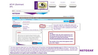 Chamber
Secured Ensemble
Secure Mode
Passphrase (8-63
characters)
Disabled
Enable
d
Re-authentication Timeout (300-8600 secs)
Ensemble Status Started
Basic
Ensemble General
Management
Secured Ensemble
Advanced
Basic
Ensemble General
Management
Secured Ensemble
Advanced
Configuration Monitoring Maintenance Support
System IP Wireless Bridge Security Ensemble
ApplyCancel
Captive Portal
ApplyCancel
300
descartes
172.31.99.8
AP #1 (Dominant
AP)
If you don’t want the “configuration data” to be
readable by others as it traverses the network, all
you have to do is enter a password and enable
“Secure Mode.”
NOTE:
You MUST enter the same password on all
the access points that you want to have as
members of a particular Ensemble.
The Re-authentication time must also match.
Be mindful of the notice that appears when
you click “Apply.”
The notice basically states that if you have different sets of Ensembles using the same Ensemble name but different passphrases they
will not be aware of each other because the messages that propagate the configurations will have different encryption …but there is the
possibility that the IP address that was set on the previous step could somehow be shared by all the subset ensembles using the same
name, which would not be a good thing. So please make sure that there is no IP conflicts.
Best practice is to give each ensemble a unique name.
172.31.99.8 172.31.99.9 172.31.99.10 172.31.99.11
172.31.99.6
0
ensemble1
 