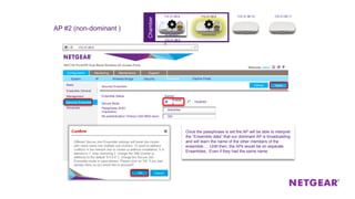 ChamberChamber
Secured Ensemble
Secure Mode
Passphrase (8-63
characters)
Disabled
Enable
d
Re-authentication Timeout (300-8600 secs)
Ensemble Status Started
Basic
Ensemble General
Management
Secured Ensemble
Advanced
Configuration Monitoring Maintenance Support
System IP Wireless Bridge Security Ensemble
ApplyCancel
Captive Portal
ApplyCancel
default
300
descartes
Basic
Ensemble General
Management
Secured Ensemble
Advanced
172.31.99.9
Once the passphrase is set the AP will be able to interpret
the “Ensemble data” that our dominant AP is broadcasting
and will learn the name of the other members of the
ensemble…. Until then, the APs would be on separate
Ensembles.. Even if they had the same name.
AP #2 (non-dominant )
172.31.99.8 172.31.99.9 172.31.99.10 172.31.99.11
172.31.99.6
0
ensemble1 ensemble2
 