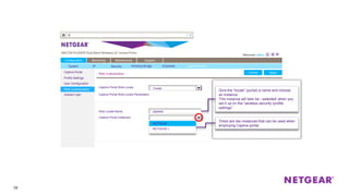 39
Captive Portal
Profile Settings
User Configuration
Web Customization
Upload Logo
Web Customization ApplyCancel
Configuration Monitoring Maintenance Support
ApplyCancel
Captive Portal Web Locale
Captive Portal Web Locale Parameters
Create
Web Locale Name
Captive Portal Instances
NETGEAR
NETGEAR-1
OMHRA
Give the “locale” (portal) a name and choose
an instance.
This instance will later be –selected- when you
set it up on the “wireless security /profile
settings”
There are two instances that can be used when
employing Captive portal
System IP Security Wireless Bridge Ensemble Captive Portal
 