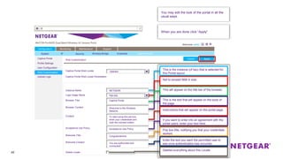 40
Captive Portal
Profile Settings
User Configuration
Web Customization
Upload Logo
Cancel
Configuration Monitoring Maintenance Support
ApplyCancel
Captive Portal Web Locale
Captive Portal Web Locale Parameters
OMHRA
Instance Name
Logo Image Name
NETGEAR
logo.jpg
Browser Title Captive Portal
Browser Content Welcome to the Wireless
Network.
Content To start using this service,
enter your credentials and
click the connect button.
Acceptance Use Policy Acceptance Use Policy
Welcome Title Congratulations!
Welcome Content You are authorized and
connected!
Delete Locale
This is the instance (of two) that is selected for
this Portal layout.
Not to exceed 5KB in size.
This will appear on the title bar of the browser.
This is the text that will appear on the body of
the page.
Pop box title, notifying you that your credentials
worked.
Instructions that will appear on the portal page.
If you want to enter into an agreement with the
portal users, enter your text here.
Deletes everything about this Locale
Enter the text you want the permitted user to
see once authentication has occurred.
You may edit the look of the portal in all the
usual ways.
When you are done click “Apply”
Web Customization
System IP Security Wireless Bridge Ensemble Captive Portal
 