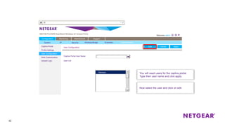 42
Captive Portal
Profile Settings
User Configuration
Web Customization
Upload Logo
User Configuration ApplyCancel
Configuration Monitoring Maintenance Support
Captive Portal User Name
User List
Now select the user and click on edit.
Tiberious
Edit ApplyCancel
You will need users for the captive portal.
Type their user name and click apply.
Tiberious
Edit
System IP Security Wireless Bridge Ensemble Captive Portal
 