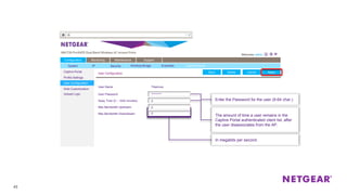 In megabits per second.
43
Captive Portal
Profile Settings
User Configuration
Web Customization
Upload Logo
User Configuration ApplyCancel
Configuration Monitoring Maintenance Support
User Name
Away Time (0 – 1440 minutes)
DeleteBack
Tiberious
Max Bandwidth Upstream
Max Bandwidth Downstream
User Password *********
0
0
0
The amount of time a user remains in the
Captive Portal authenticated client list, after
the user disassociates from the AP.
Enter the Password for the user (8-64 char.)
ApplyCancelDeleteBack
System IP Security Wireless Bridge Ensemble Captive Portal
 