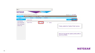 44
DisableEnable
Captive Portal
Profile Settings
User Configuration
Web Customization
Upload Logo
Captive Portal ApplyCancel
Configuration Monitoring Maintenance Support
ApplyCancel
Captive Portal
Finally, enable the “Captive Portal” service.
Now we must add the captive portal profile to
one of our SSIDs.
System IP Security Wireless Bridge Ensemble Captive Portal
 