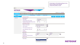 46
Profile Settings
Advanced
Edit Security Profile ApplyCancel
Configuration Monitoring Maintenance Support
System IP Security Wireless Bridge Ensemble Captive Portal
At the bottom of the familiar settings we can
find the Captive portal selector.
Choose the profile you want.
Edit ApplyCancelBack
Profile Definition
Wireless Network Name (SSID)
Profile Name NETGEAR
NOPE
NoYesBroadcast Wireless Network Name (SSID)
Authentication Settings
Qos Policies
Captive Portal
Network Authentication
Data Encryption
********WPA Passphrase (Network Key)
NoYesShow Passphrase in Clear Text
WPA-PSK & WPA2-PSK
TKIP + AES
1VLAN ID
NONE NONE
0 0
Incoming OutgoingApply policy
Policy Details
Bandwidth Limit (bits per second)
NETGEAR
NETGEAR-1
Profile Name
NETGEAR
 