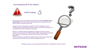 Because the access point is Business Central Cloud ready, the DHCP client is
On by default. This means that the AP will request an IP address from your
DHCP server and may be tricky to find.
However, we have incorporated a solution in the AP’s software. We have
enabled “Bonjour” advertising by default so that you can find the access point in
you network even if the IP address is not known.
Bonjour is a software feature that allows the wireless access point and its
services to be discovered via mDNS (multicast DNS), the component advertises
to the network and responds to queries from supported clients (mainly
Macintosh.)
When a new Bonjour-enabled AP is attached to the network, any bonjour client
can discover and access any of the service available on the AP.
DHCP enabled
Connecting the AP to the network.
The Bonjour service can be deactivated/activated from “Configuration / System / Bonjour
 