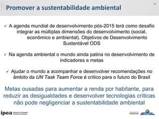 Promover a sustentabilidade ambiental
10
 A agenda mundial de desenvolvimento pós-2015 terá como desafio
integrar as múltiplas dimensões do desenvolvimento (social,
econômico e ambiental). Objetivos de Desenvolvimento
Sustentável ODS
 Na agenda ambiental o mundo ainda patina no desenvolvimento de
indicadores e metas
 Ajudar o mundo a acompanhar e desenvolver recomendações no
âmbito da UN Task Team Force é crítico para o futuro do Brasil
Metas ousadas para aumentar a renda por habitante, para
reduzir as desigualdades e desenvolver tecnologias críticas
não pode negligenciar a sustentabilidade ambiental
 