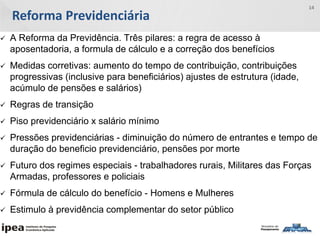 Reforma Previdenciária
14
 A Reforma da Previdência. Três pilares: a regra de acesso à
aposentadoria, a formula de cálculo e a correção dos benefícios
 Medidas corretivas: aumento do tempo de contribuição, contribuições
progressivas (inclusive para beneficiários) ajustes de estrutura (idade,
acúmulo de pensões e salários)
 Regras de transição
 Piso previdenciário x salário mínimo
 Pressões previdenciárias - diminuição do número de entrantes e tempo de
duração do beneficio previdenciário, pensões por morte
 Futuro dos regimes especiais - trabalhadores rurais, Militares das Forças
Armadas, professores e policiais
 Fórmula de cálculo do benefício - Homens e Mulheres
 Estimulo à previdência complementar do setor público
 