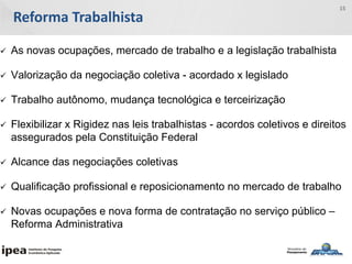 Reforma Trabalhista
15
 As novas ocupações, mercado de trabalho e a legislação trabalhista
 Valorização da negociação coletiva - acordado x legislado
 Trabalho autônomo, mudança tecnológica e terceirização
 Flexibilizar x Rigidez nas leis trabalhistas - acordos coletivos e direitos
assegurados pela Constituição Federal
 Alcance das negociações coletivas
 Qualificação profissional e reposicionamento no mercado de trabalho
 Novas ocupações e nova forma de contratação no serviço público –
Reforma Administrativa
 