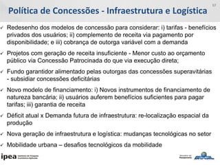 Política de Concessões - Infraestrutura e Logística
17
 Redesenho dos modelos de concessão para considerar: i) tarifas - benefícios
privados dos usuários; ii) complemento de receita via pagamento por
disponibilidade; e iii) cobrança de outorga variável com a demanda
 Projetos com geração de receita insuficiente - Menor custo ao orçamento
público via Concessão Patrocinada do que via execução direta;
 Fundo garantidor alimentado pelas outorgas das concessões superavitárias
- subsidiar concessões deficitárias
 Novo modelo de financiamento: i) Novos instrumentos de financiamento de
natureza bancária; ii) usuários auferem benefícios suficientes para pagar
tarifas; iii) garantia de receita
 Déficit atual x Demanda futura de infraestrutura: re-localização espacial da
produção
 Nova geração de infraestrutura e logística: mudanças tecnológicas no setor
 Mobilidade urbana – desafios tecnológicos da mobilidade
 