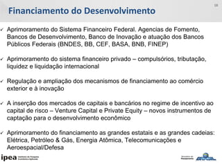 Financiamento do Desenvolvimento
18
 Aprimoramento do Sistema Financeiro Federal. Agencias de Fomento,
Bancos de Desenvolvimento, Banco de Inovação e atuação dos Bancos
Públicos Federais (BNDES, BB, CEF, BASA, BNB, FINEP)
 Aprimoramento do sistema financeiro privado – compulsórios, tributação,
liquidez e liquidação internacional
 Regulação e ampliação dos mecanismos de financiamento ao comércio
exterior e à inovação
 A inserção dos mercados de capitais e bancários no regime de incentivo ao
capital de risco – Venture Capital e Private Equity – novos instrumentos de
captação para o desenvolvimento econômico
 Aprimoramento do financiamento as grandes estatais e as grandes cadeias:
Elétrica, Petróleo & Gás, Energia Atômica, Telecomunicações e
Aeroespacial/Defesa
 