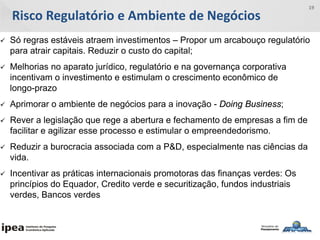 Risco Regulatório e Ambiente de Negócios
19
 Só regras estáveis atraem investimentos – Propor um arcabouço regulatório
para atrair capitais. Reduzir o custo do capital;
 Melhorias no aparato jurídico, regulatório e na governança corporativa
incentivam o investimento e estimulam o crescimento econômico de
longo-prazo
 Aprimorar o ambiente de negócios para a inovação - Doing Business;
 Rever a legislação que rege a abertura e fechamento de empresas a fim de
facilitar e agilizar esse processo e estimular o empreendedorismo.
 Reduzir a burocracia associada com a P&D, especialmente nas ciências da
vida.
 Incentivar as práticas internacionais promotoras das finanças verdes: Os
princípios do Equador, Credito verde e securitização, fundos industriais
verdes, Bancos verdes
 