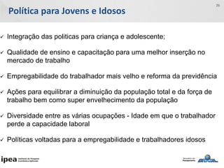 Política para Jovens e Idosos
26
 Integração das politicas para criança e adolescente;
 Qualidade de ensino e capacitação para uma melhor inserção no
mercado de trabalho
 Empregabilidade do trabalhador mais velho e reforma da previdência
 Ações para equilibrar a diminuição da população total e da força de
trabalho bem como super envelhecimento da população
 Diversidade entre as várias ocupações - Idade em que o trabalhador
perde a capacidade laboral
 Políticas voltadas para a empregabilidade e trabalhadores idosos
 