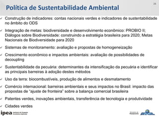 Política de Sustentabilidade Ambiental
28
 Construção de indicadores: contas nacionais verdes e indicadores de sustentabilidade
no âmbito do ODS
 Integração de metas: biodiversidade e desenvolvimento econômico: PROBIO II;
Diálogos sobre Biodiversidade: construindo a estratégia brasileira para 2020; Metas
Nacionais de Biodiversidade para 2020
 Sistemas de monitoramento: avaliação e propostas de homogeneização
 Crescimento econômico e impactos ambientais: avaliação de possibilidades de
decoupling
 Sustentabilidade da pecuária: determinantes da intensificação da pecuária e identificar
as principais barreiras à adoção destes métodos
 Uso da terra: biocombustíveis, produção de alimentos e desmatamento
 Comércio internacional: barreiras ambientais e seus impactos no Brasil: impacto das
propostas de “ajuste de fronteira” sobre a balança comercial brasileira
 Patentes verdes, inovações ambientais, transferência de tecnologia e produtividade
 Cidades verdes
 