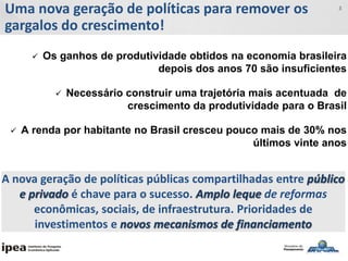 Uma nova geração de políticas para remover os
gargalos do crescimento!
3
 Os ganhos de produtividade obtidos na economia brasileira
depois dos anos 70 são insuficientes
 Necessário construir uma trajetória mais acentuada de
crescimento da produtividade para o Brasil
 A renda por habitante no Brasil cresceu pouco mais de 30% nos
últimos vinte anos
A nova geração de políticas públicas compartilhadas entre público
e privado é chave para o sucesso. Amplo leque de reformas
econômicas, sociais, de infraestrutura. Prioridades de
investimentos e novos mecanismos de financiamento
 