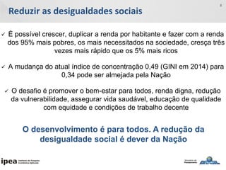 Reduzir as desigualdades sociais
8
 É possível crescer, duplicar a renda por habitante e fazer com a renda
dos 95% mais pobres, os mais necessitados na sociedade, cresça três
vezes mais rápido que os 5% mais ricos
 A mudança do atual índice de concentração 0,49 (GINI em 2014) para
0,34 pode ser almejada pela Nação
 O desafio é promover o bem-estar para todos, renda digna, redução
da vulnerabilidade, assegurar vida saudável, educação de qualidade
com equidade e condições de trabalho decente
O desenvolvimento é para todos. A redução da
desigualdade social é dever da Nação
 