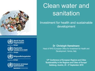 Clean water and
sanitation
Investment for health and sustainable
development
Dr Christoph Hamelmann
Head of WHO European Office for Investment for Health and
Development, Venice, Italy
12th Conference of European Regions and Cities
‘Sustainability in the Regions and Cities of Europe’
Salzburg, Austria, 25 - 27 September 2016
 