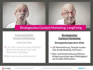 Strategisches
Content Marketing
Strategische/operative Ziele
 z.B: Markenführung, Thought-Leader-
ship, Kundenbindung, Vertrauen, …
 Aber auch Kostensenkung, Effizienz-
Steigerung und geringere Abhängigkeit
von fremden Reichweiten
Strategisches Content Marketing: Langfristig
Instrumentelles
Content Marketing
taktische Ziele
 z.B. Traffic, Aufmerksamkeit, Rankings,
Reichweite, Backlinks, Fans, Likes,
Abonnenten, Upselling…
 Aber auch Leads und Conversion
Mittwoch, 28. September 2016 copyright Scompler GmbH (alle Rechte vorbehalten)
 