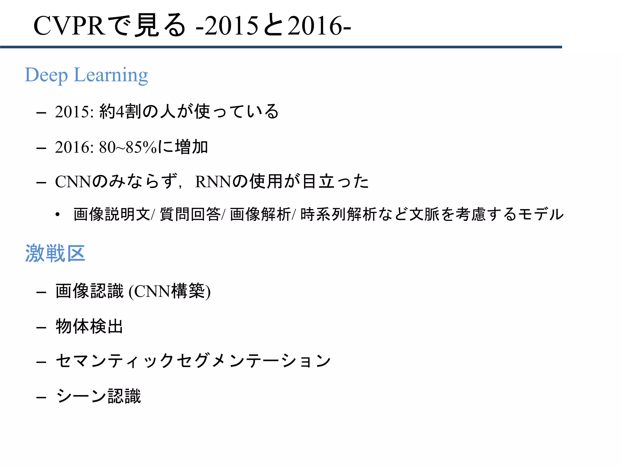 CVPRで見る -2015と2016-
•  Deep Learning
–  2015: 約4割の人が使っている
–  2016: 80~85%に増加
–  CNNのみならず，RNNの使用が目立った
•  画像説明文/ 質問回答/ 画像解析/ 時系列解析など文脈を考慮するモデル
•  激戦区
–  画像認識 (CNN構築)
–  物体検出
–  セマンティックセグメンテーション
–  シーン認識
 