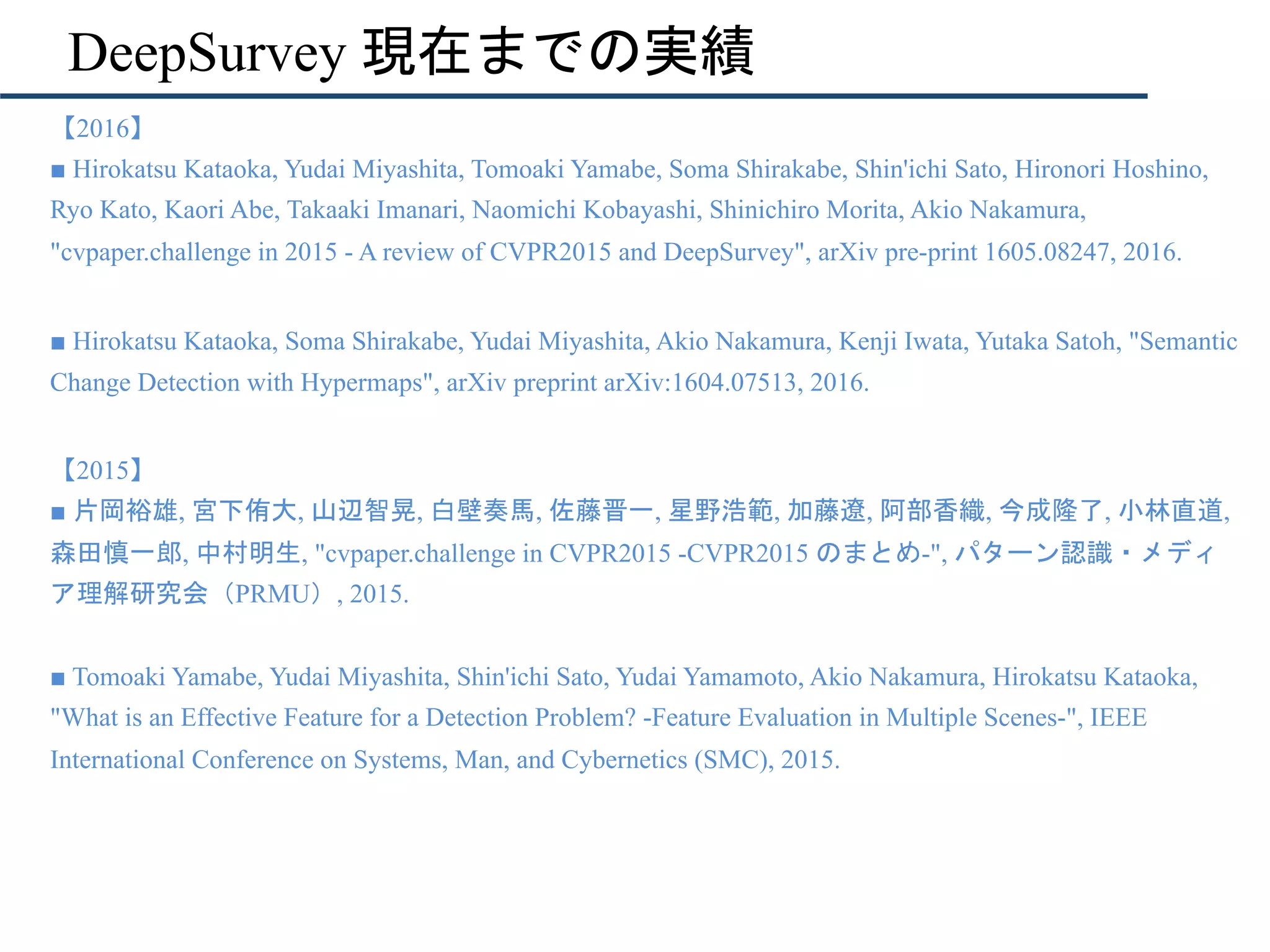 DeepSurvey 現在までの実績
•  【2016】
■ Hirokatsu Kataoka, Yudai Miyashita, Tomoaki Yamabe, Soma Shirakabe, Shin'ichi Sato, Hironori Hoshino,
Ryo Kato, Kaori Abe, Takaaki Imanari, Naomichi Kobayashi, Shinichiro Morita, Akio Nakamura,
"cvpaper.challenge in 2015 - A review of CVPR2015 and DeepSurvey", arXiv pre-print 1605.08247, 2016.
•  ■ Hirokatsu Kataoka, Soma Shirakabe, Yudai Miyashita, Akio Nakamura, Kenji Iwata, Yutaka Satoh, "Semantic
Change Detection with Hypermaps", arXiv preprint arXiv:1604.07513, 2016.
• 
【2015】
■ 片岡裕雄, 宮下侑大, 山辺智晃, 白壁奏馬, 佐藤晋一, 星野浩範, 加藤遼, 阿部香織, 今成隆了, 小林直道,
森田慎一郎, 中村明生, "cvpaper.challenge in CVPR2015 -CVPR2015 のまとめ-", パターン認識・メディ
ア理解研究会（PRMU）, 2015.
■ Tomoaki Yamabe, Yudai Miyashita, Shin'ichi Sato, Yudai Yamamoto, Akio Nakamura, Hirokatsu Kataoka,
"What is an Effective Feature for a Detection Problem? -Feature Evaluation in Multiple Scenes-", IEEE
International Conference on Systems, Man, and Cybernetics (SMC), 2015.
 