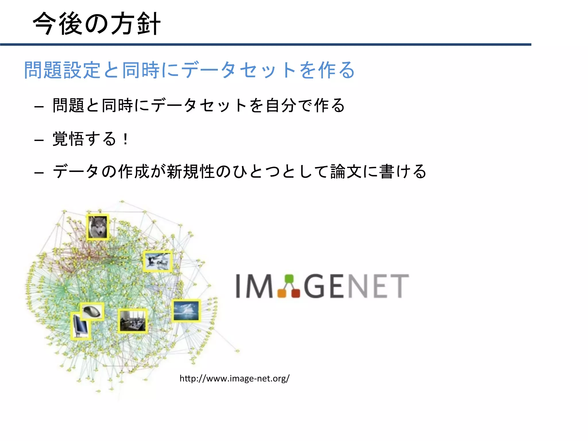 今後の方針
•  問題設定と同時にデータセットを作る	
–  問題と同時にデータセットを自分で作る	
–  覚悟する！	
–  データの作成が新規性のひとつとして論文に書ける	
h"p://www.image-net.org/	
 