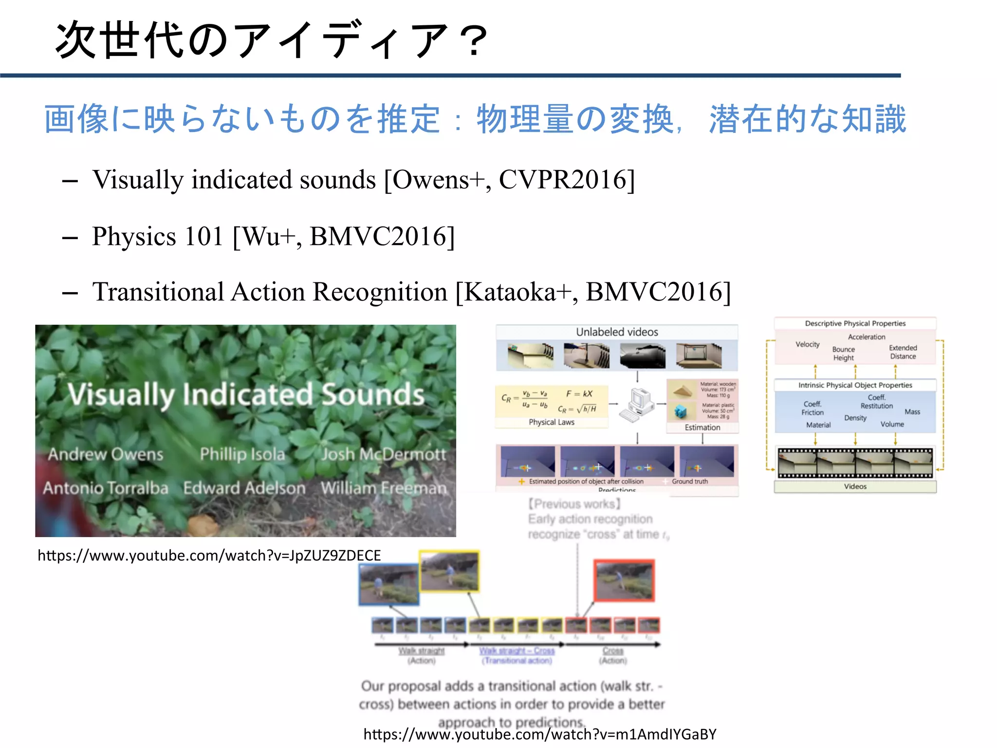 次世代のアイディア？
•  画像に映らないものを推定：物理量の変換，潜在的な知識
–  Visually indicated sounds [Owens+, CVPR2016]
–  Physics 101 [Wu+, BMVC2016]
–  Transitional Action Recognition [Kataoka+, BMVC2016]
h"ps://www.youtube.com/watch?v=JpZUZ9ZDECE	
h"ps://www.youtube.com/watch?v=m1AmdIYGaBY	
 