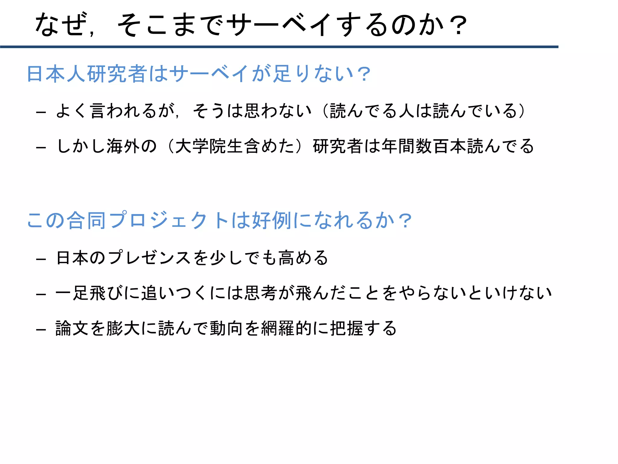 なぜ，そこまでサーベイするのか？
•  日本人研究者はサーベイが足りない？
–  よく言われるが，そうは思わない（読んでる人は読んでいる）
–  しかし海外の（大学院生含めた）研究者は年間数百本読んでる
•  この合同プロジェクトは好例になれるか？
–  日本のプレゼンスを少しでも高める
–  一足飛びに追いつくには思考が飛んだことをやらないといけない
–  論文を膨大に読んで動向を網羅的に把握する
 