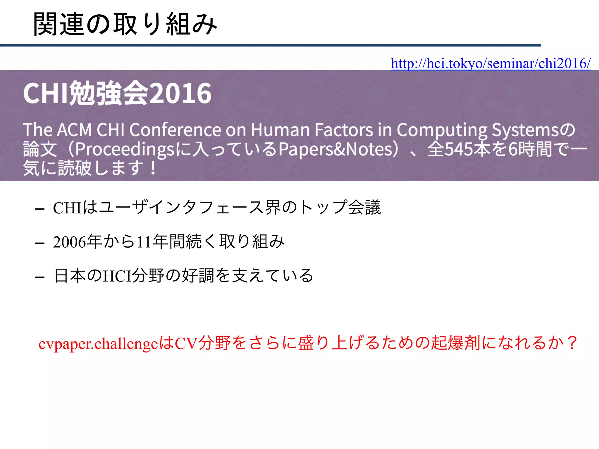 関連の取り組み
	
	
–  CHIはユーザインタフェース界のトップ会議	
–  2006年から11年間続く取り組み
–  日本のHCI分野の好調を支えている
cvpaper.challengeはCV分野をさらに盛り上げるための起爆剤になれるか？
http://hci.tokyo/seminar/chi2016/
 