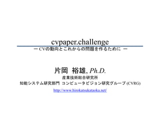 cvpaper.challenge
ー CVの動向とこれからの問題を作るために	ー	
片岡	裕雄, Ph.D.
産業技術総合研究所
知能システム研究部門	コンピュータビジョン研究グループ (CVRG)
http://www.hirokatsukataoka.net/
 