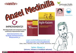 Angel Medinilla
angel.medinilla@proyectalis.com
www.proyectalis.com/en/AngelMedinilla
(Slides, Videos, Newsletter, Books, Blog, LinkedIn, Sketchnotes, Twitter...)
Twitter: @angel_m
(pictures, followers & feedback welcome)
<vanity>
www.improvement21.com
facebook.com/improvement21
@improvement_21
We help people and companies create
continuous improvement habits
 