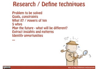 More at http://Slideshare.net/proyectalis
Research / Define techniques
Problem to be solved
Goals, constraints
What if? / powers of ten
5 whys
Map the future - what will be different?
Extract insights and patterns
Identify opportunities
...
 