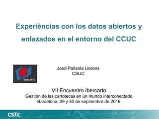 Experièncias con los datos abiertos y
enlazados en el entorno del CCUC
VII Encuentro Ibercarto
Gestión de las cartotecas en un mundo interconectado
Barcelona, 29 y 30 de septiembre de 2016
Jordi Pallarès Llorens
CSUC
 
