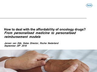 How to deal with the affordability of oncology drugs?
From personalised medicine to personalised
reimbursement models
Jeroen van Dijk, Sales Director, Roche Nederland
September 29th 2016
 