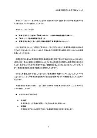 公共案件獲得のための手順とノウハウ
1
本セールス・ガイドは、官公庁およびその外郭団体等の案件を獲得するための営業活動プロセ
スとその実践ノウハウを整理したものです。
本セールス・ガイドの目的
 営業活動とは、お客様の「必要」を満たし、お客様の価値を高める活動です。
 「案件」とはそれを実現する手段です。
 営業活動を進めてゆく一連の仕事の手順が「営業活動プロセス」です。
この「営業活動プロセス」を整理し「見える化」することができれば、営業活動を効率よく進める
ためのガイドとなるでしょう。また、自分の仕事の進め方を振り返り改善点を見つけるための客観
指標としても使えます。
本書の目的は、新しい画期的な営業活動の方法論を解説することではありません。むしろ当た
り前のことを、あるいは個人が経験的にとらえていることを分析的に整理し、営業活動に関わるだ
れもが、その「当たり前」を同じ言葉で共有し、客観視できるようにすることを目的としています。つ
まり、営業活動の定石を言葉や図表にして整理したものです。
ですから本書は、若手の皆さんにとっては、「営業活動の実践マニュアル」として、そしてベテラ
ン方にとっては、自らの営業活動を客観的に振り返る「営業スタイルの健康診断」としてご活用い
ただけます。
本書を営業目標達成のために、そして自分自身や部下の営業力向上のために、ご活用いただ
ければと願っております。
 本セールス・ガイドの内容
 概要編
営業活動プロセス全体を整理し、それぞれの要点を解説します。
 実践編
各営業活動プロセスの実践方法とその進捗を評価する方法を解説します。
 