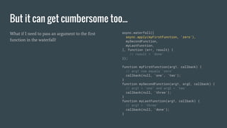 But it can get cumbersome too...
What if I need to pass an argument to the first
function in the waterfall?
async.waterfall([
async.apply(myFirstFunction, 'zero'),
mySecondFunction,
myLastFunction,
], function (err, result) {
// result = 'done'
});
function myFirstFunction(arg1, callback) {
// arg1 now equals 'zero'
callback(null, 'one', 'two');
}
function mySecondFunction(arg1, arg2, callback) {
// arg1 = 'one' and arg2 = 'two'
callback(null, 'three');
}
function myLastFunction(arg1, callback) {
// arg1 = 'three'
callback(null, 'done');
}
 