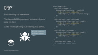 DRY*
Error handling can be tiresome…
You have to bubble your errors up in every layer of
code you have.
And if you forget doing so, a wild bug may appear...
* Don’t Repeat Yourserlf
async.waterfall([
function(callback) {
doSomething(function(err, result){
if (err) return callback(err)
callback(null, result, 'another-thing');
})
},
function(arg1, arg2, callback) {
doAnotherStuff(function(err, result){
if (err) return callback(err)
callback(null, result);
})
},
function(arg1, callback) {
doAnotherStuff(function(err, result){
if (err) return callback(err)
callback(null, result);
})
}
], function (err, result) {
// result now equals 'done'
});
Bug used “confusion”.
It was very effective.
 
