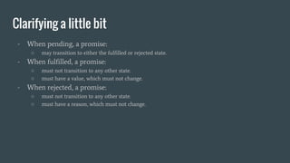 Clarifying a little bit
- When pending, a promise:
○ may transition to either the fulfilled or rejected state.
- When fulfilled, a promise:
○ must not transition to any other state.
○ must have a value, which must not change.
- When rejected, a promise:
○ must not transition to any other state.
○ must have a reason, which must not change.
 