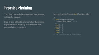 Promise chaining
The “then” method always returns a new promise,
so it can be chained.
Even if your callbacks return a value, the promise
implementation will wrap it into a brand new
promise before returning it.
functionReturningPromise.then(function(value){
return 10
})
.then(function (number) {
console.log(number) // 10
})
.then(...)
.then(...)
.then(...)
.then(...)
.then(...)
// The chaining can go indefinetly
 