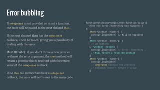 Error bubbling
If onRejected is not provided or is not a function,
the error will be passed to the next chained then.
If the next chained then has the onRejected
callback, it will be called, giving you a possibility of
dealing with the error.
IMPORTANT: if you don’t throw a new error or
re-throw the error argument, the then method will
return a promise that is resolved with the return
value of the onRejected callback.
If no then call in the chain have a onRejected
callback, the error will be thrown to the main code.
functionReturningPromise.then(function(value){
throw new Error(‘Something bad happened’)
})
.then(function (number) {
console.log(number) // Will be bypassed
})
.then(function (someArg) {
// do nothing
}, function (reason) {
console.log(reason) // Error: Something …
// Will return a resolved promise
})
.then(function (number) {
console.log(number)
// undefined because the previous
// callback doesn’t return a value
})
 
