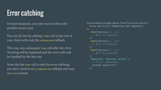 Error catching
In most situations, you only want to deal with
possible errors once.
You can do this by adding a then call at the end of
your chain with only the onRejected callback.
This way, any subsequent then call after the error
throwing will be bypassed and the error will only
be handled by the last one.
Since the last then call is only for error catching,
you don’t need to set a onResolved callback and may
use null instead.
functionReturningPromise.then(function(value){
throw new Error(‘Something bad happened’)
})
.then(function (...) {
// Will be bypassed
})
.then(function (...) {
// Will be bypassed
})
.then(function (...) {
// Will be bypassed
})
.then(null, function (error) {
// Error: Something …
console.log(error)
})
 