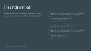 The catch method
The catch¹ method is just a syntactic sugar around
the last-then-treats-error pattern discussed before.
functionReturningPromise.then(function(value){
throw new Error(‘Something bad happened’)
})
.then(null, function (error) {
console.log(error)
})
// Can be rewritten as following in most
// implementations of Promise:
functionReturningPromise.then(function(value){
throw new Error(‘Something bad happened’)
})
.catch(function (error) {
console.log(error)
})
¹ Not part of the Promise A+ specification
 