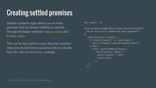 Creating settled promises
Another syntactic sugar allows you to create
promises that are already fulfilled or rejected,
through the helper methods Promise.resolve and
Promise.reject.
This can be very useful in cases that your interface
states you should return a promise, but you already
have the value to return (ex.: caching).
var cache = {}
functionReturningPromise.then(function(value){
throw new Error(‘Something bad happened’)
})
.then(function (result) {
if (cache[result] !== undefined) {
return Promise.resolve(cache[result])
} else {
return getFreshData(result)
.then(function (data) {
cache[result] = data
return data
)}
}
})
¹ This is not part of the Promise A+ specification
 