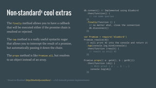 Non-standard¹ cool extras
The finally method allows you to have a callback
that will be executed either if the promise chain is
resolved or rejected.
The tap method is a really useful syntactic sugar
that allows you to intercept the result of a promise,
but automatically passing it down the chain.
The props method is like Promise.all, but resolves
to an object instead of an array.
db.connect() // Implemented using bluebird
.then(function() {
// run some queries
})
.finally(function () {
// no matter what, close the connection
db.disconnect()
})
var Promise = require('bluebird')
Promise.resolve(42)
// will print 42 into the console and return it
.tap(console.log.bind(console))
.then(function (result) {
// result is still 42
})
Promise.props({ a: getA(), b : getB()})
.then(function (obj) {
// Will print { a : …, b : … }
console.log(obj)
})
¹ Based on Bluebird (http://bluebirdjs.com/docs/) -- a full-featured promise implementation
 