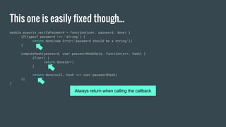 This one is easily fixed though...
module.exports.verifyPassword = function(user, password, done) {
if(typeof password !== ‘string’) {
return done(new Error(‘password should be a string’))
}
computeHash(password, user.passwordHashOpts, function(err, hash) {
if(err) {
return done(err)
}
return done(null, hash === user.passwordHash)
})
}
Always return when calling the callback
 